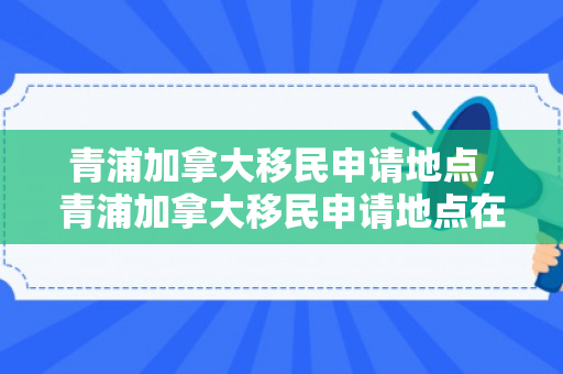 青浦加拿大移民申请地点，青浦加拿大移民申请地点在哪