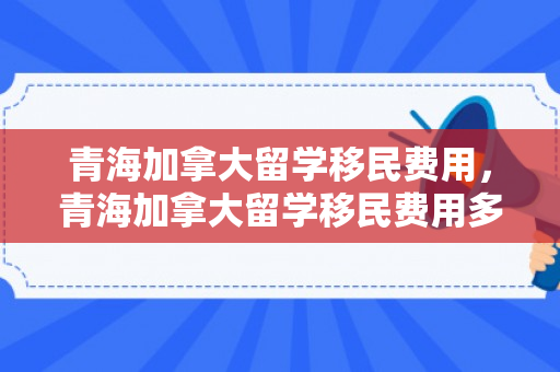 青海加拿大留学移民费用，青海加拿大留学移民费用多少