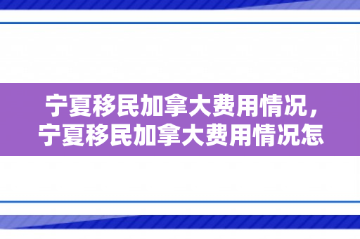 宁夏移民加拿大费用情况，宁夏移民加拿大费用情况怎么样