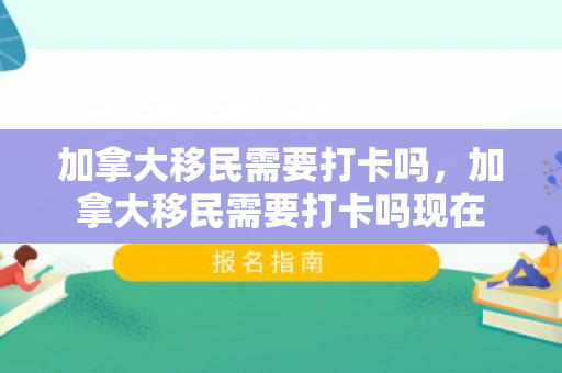 加拿大移民需要打卡吗，加拿大移民需要打卡吗现在