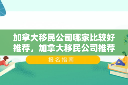 加拿大移民公司哪家比较好推荐，加拿大移民公司推荐指南，探寻最佳移民途径
