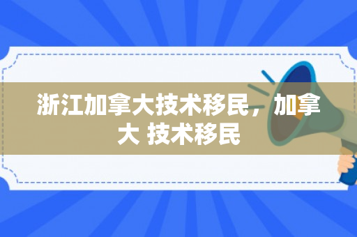 浙江加拿大技术移民，加拿大 技术移民