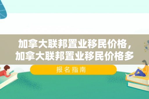加拿大联邦置业移民价格，加拿大联邦置业移民价格多少