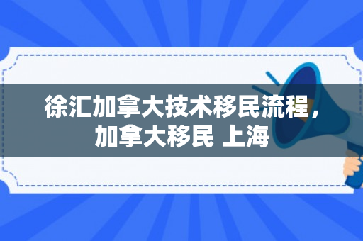 徐汇加拿大技术移民流程，加拿大移民 上海