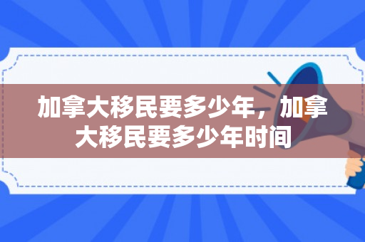 加拿大移民要多少年，加拿大移民要多少年时间
