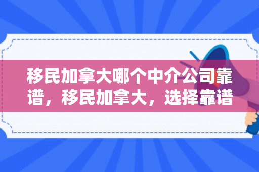 移民加拿大哪个中介公司靠谱，移民加拿大，选择靠谱的中介公司是关键