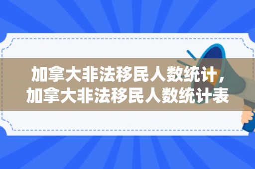 加拿大非法移民人数统计，加拿大非法移民人数统计表