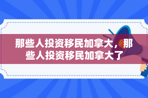 那些人投资移民加拿大，那些人投资移民加拿大了