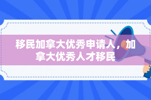 移民加拿大优秀申请人，加拿大优秀人才移民
