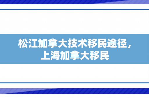 松江加拿大技术移民途径，上海加拿大移民