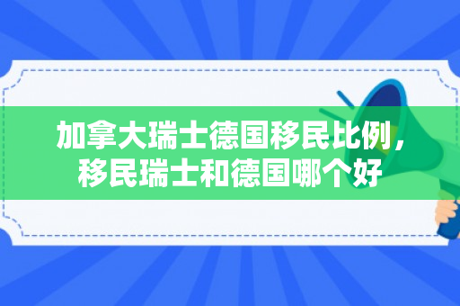 加拿大瑞士德国移民比例，移民瑞士和德国哪个好