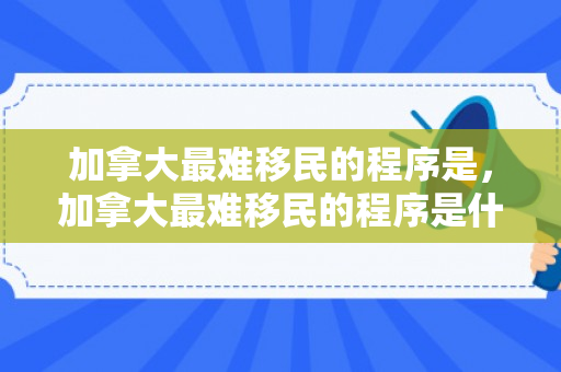 加拿大最难移民的程序是，加拿大最难移民的程序是什么