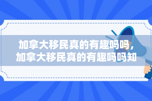 加拿大移民真的有趣吗吗，加拿大移民真的有趣吗吗知乎
