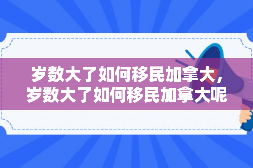 岁数大了如何移民加拿大，岁数大了如何移民加拿大呢