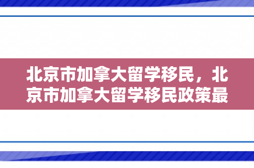 北京市加拿大留学移民，北京市加拿大留学移民政策最新