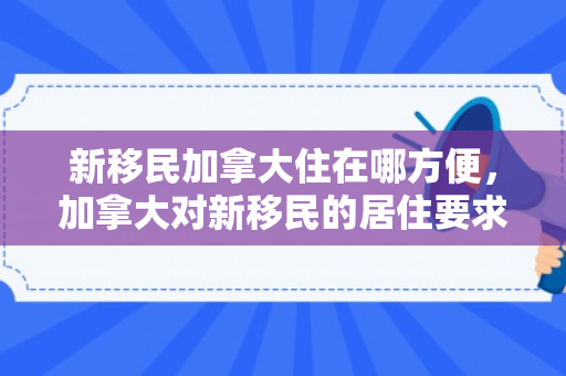新移民加拿大住在哪方便，加拿大对新移民的居住要求
