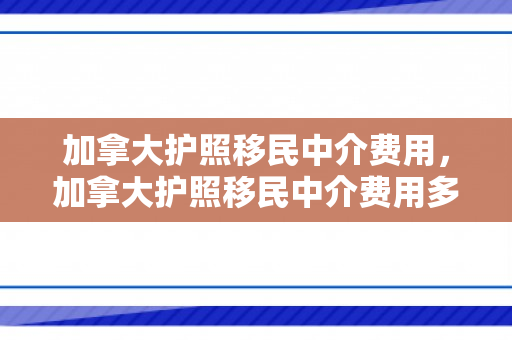 加拿大护照移民中介费用，加拿大护照移民中介费用多少