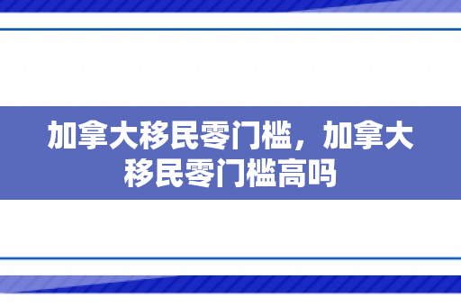 加拿大移民零门槛，加拿大移民零门槛高吗