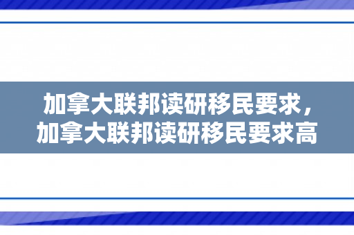 加拿大联邦读研移民要求，加拿大联邦读研移民要求高吗