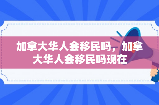 加拿大华人会移民吗，加拿大华人会移民吗现在