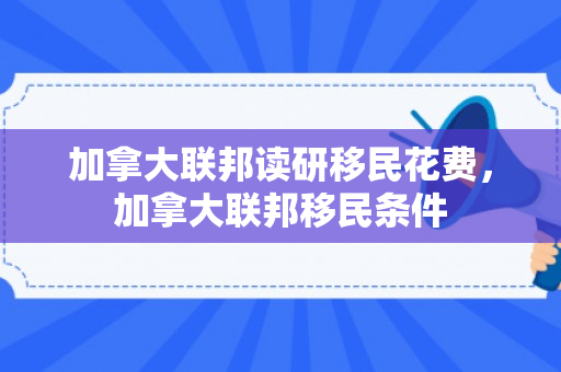 加拿大联邦读研移民花费，加拿大联邦移民条件