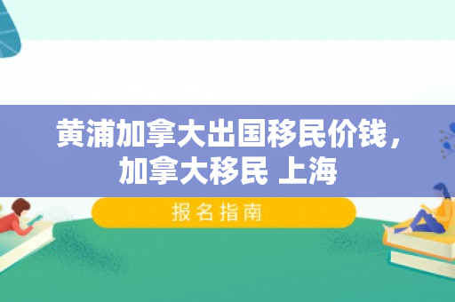 黄浦加拿大出国移民价钱，加拿大移民 上海