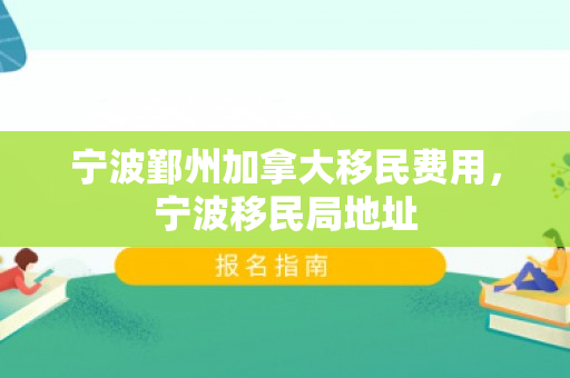 宁波鄞州加拿大移民费用，宁波移民局地址