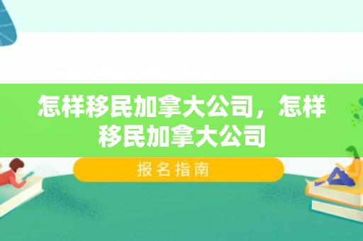 怎样移民加拿大公司，怎样移民加拿大公司