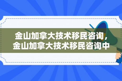 金山加拿大技术移民咨询，金山加拿大技术移民咨询中心