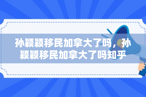 孙颖颖移民加拿大了吗，孙颖颖移民加拿大了吗知乎