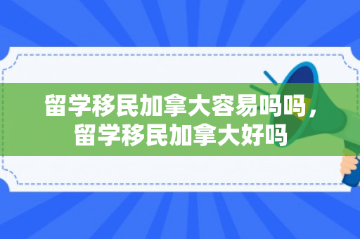留学移民加拿大容易吗吗，留学移民加拿大好吗