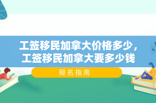 工签移民加拿大价格多少，工签移民加拿大要多少钱