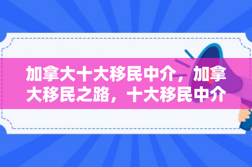 加拿大十大移民中介，加拿大移民之路，十大移民中介深度解析