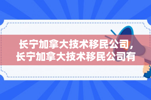 长宁加拿大技术移民公司，长宁加拿大技术移民公司有哪些