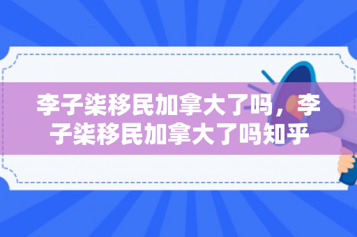 李子柒移民加拿大了吗，李子柒移民加拿大了吗知乎