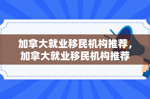 加拿大就业移民机构推荐，加拿大就业移民机构推荐