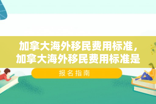 加拿大海外移民费用标准，加拿大海外移民费用标准是多少