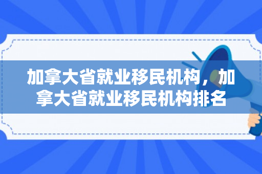 加拿大省就业移民机构，加拿大省就业移民机构排名