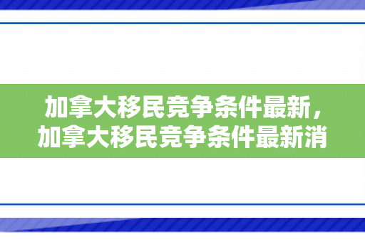 加拿大移民竞争条件最新，加拿大移民竞争条件最新消息
