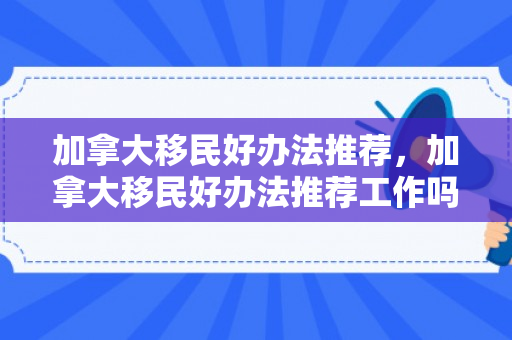 加拿大移民好办法推荐，加拿大移民好办法推荐工作吗