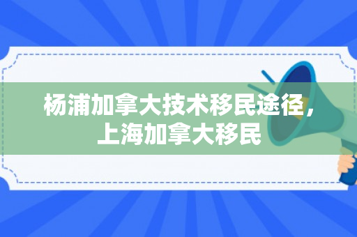 杨浦加拿大技术移民途径，上海加拿大移民