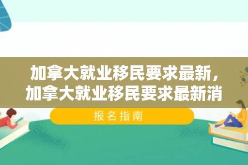 加拿大就业移民要求最新，加拿大就业移民要求最新消息