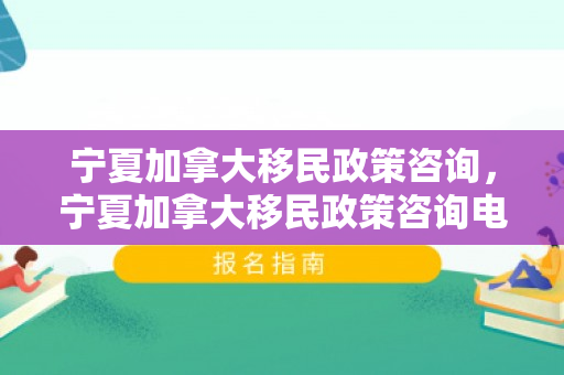 宁夏加拿大移民政策咨询，宁夏加拿大移民政策咨询电话