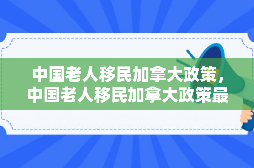 中国老人移民加拿大政策，中国老人移民加拿大政策最新