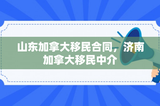 山东加拿大移民合同，济南加拿大移民中介