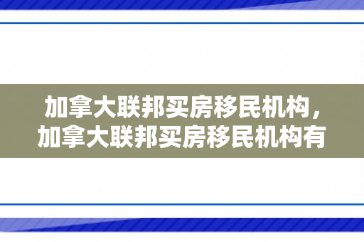 加拿大联邦买房移民机构，加拿大联邦买房移民机构有哪些
