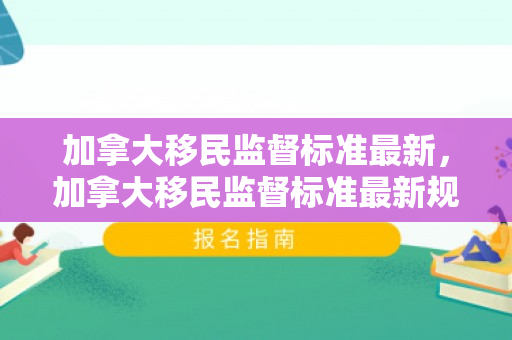 加拿大移民监督标准最新，加拿大移民监督标准最新规定