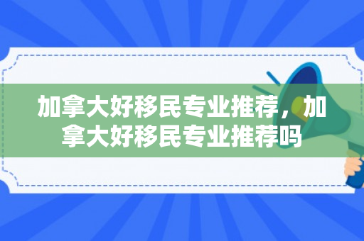 加拿大好移民专业推荐，加拿大好移民专业推荐吗
