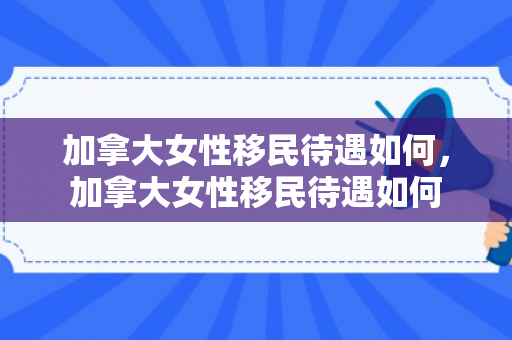 加拿大女性移民待遇如何，加拿大女性移民待遇如何