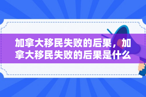 加拿大移民失败的后果，加拿大移民失败的后果是什么